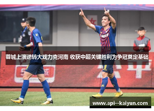 蓉城上演逆转大戏力克河南 收获中超关键胜利为争冠奠定基础