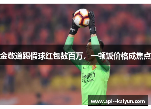 金敬道踢假球红包数百万,一顿饭价格成焦点 金敬道踢假球红包数百万,一顿饭价格成焦点