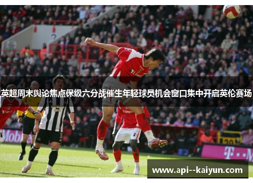 英超周末舆论焦点保级六分战催生年轻球员机会窗口集中开启英伦赛场 英超周末舆论焦点保级六分战催生年轻球员机会窗口集中开启英伦赛场