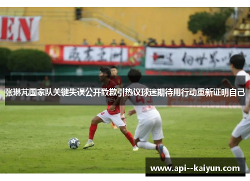 张琳芃国家队关键失误公开致歉引热议球迷期待用行动重新证明自己
